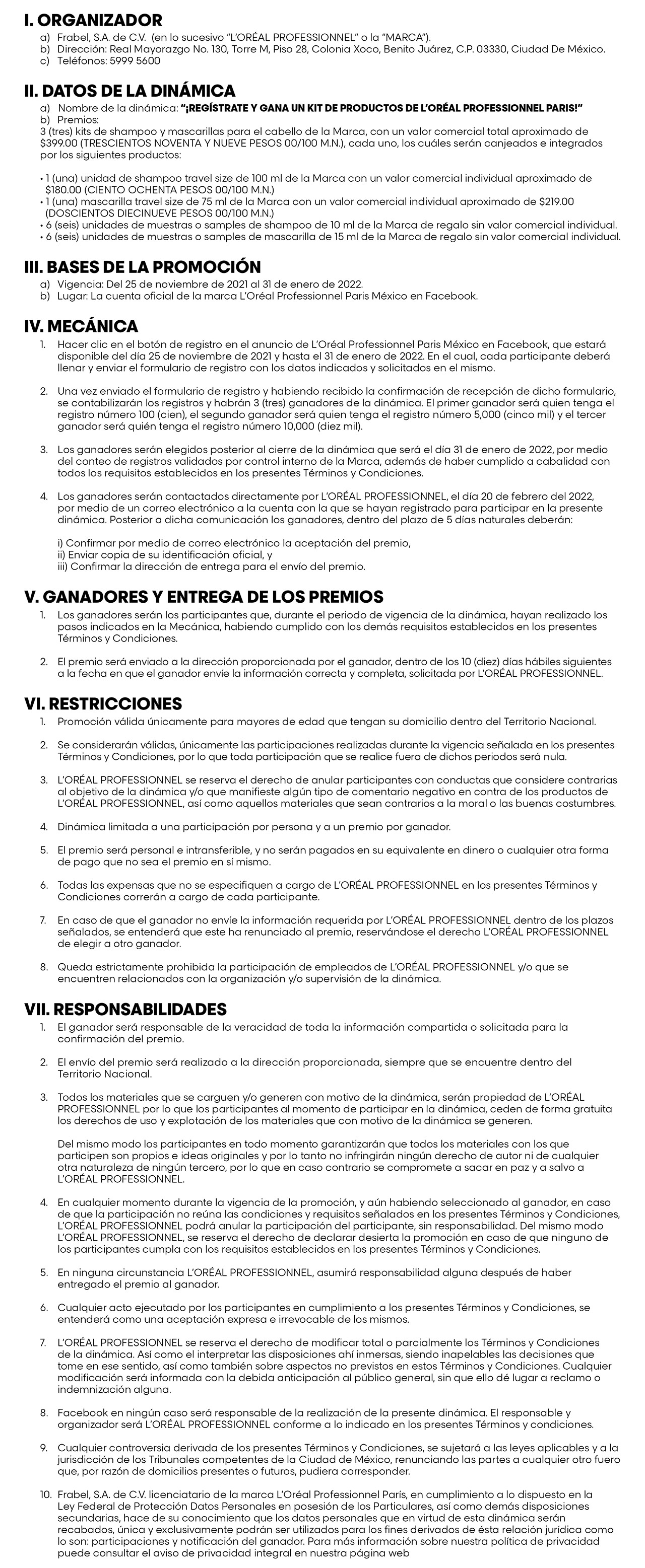 I. ORGANIZADOR
a) Frabel, S.A. de C.V. (en lo sucesivo “L’ORÉAL PROFESSIONNEL” o la “MARCA”).
b) Dirección: Real Mayorazgo No. 130, Torre M, Piso 28, Colonia Xoco, Benito Juárez, C.P. 03330, Ciudad De México. c) Teléfonos: 5999 5600
II. DATOS DE LA DINÁMICA
a) Nombre de la dinámica: “¡REGÍSTRATE Y GANA UN KIT DE PRODUCTOS DE L’ORÉAL PROFESSIONNEL PARIS!”
b) Premios:
3 (tres) kits de shampoo y mascarillas para el cabello de la Marca, con un valor comercial total aproximado de $399.00 (TRESCIENTOS NOVENTA Y NUEVE PESOS 00/100 M.N.), cada uno, los cuáles serán canjeados e integrados por los siguientes productos:
• 1 (una) unidad de shampoo travel size de 100 ml de la Marca con un valor comercial individual aproximado de $180.00 (CIENTO OCHENTA PESOS 00/100 M.N.)
• 1 (una) mascarilla travel size de 75 ml de la Marca con un valor comercial individual aproximado de $219.00 (DOSCIENTOS DIECINUEVE PESOS 00/100 M.N.)
• 6 (seis) unidades de muestras o samples de shampoo de 10 ml de la Marca de regalo sin valor comercial individual. • 6 (seis) unidades de muestras o samples de mascarilla de 15 ml de la Marca de regalo sin valor comercial individual.
III. BASES DE LA PROMOCIÓN
a) Vigencia: Del 25 de noviembre de 2021 al 31 de enero de 2022.
b) Lugar: La cuenta o cial de la marca L’Oréal Professionnel Paris México en Facebook.
IV. MECÁNICA
1. Hacer clic en el botón de registro en el anuncio de L’Oréal Professionnel Paris México en Facebook, que estará disponible del día 25 de noviembre de 2021 y hasta el 31 de enero de 2022. En el cual, cada participante deberá llenar y enviar el formulario de registro con los datos indicados y solicitados en el mismo.
2. Una vez enviado el formulario de registro y habiendo recibido la con rmación de recepción de dicho formulario, se contabilizarán los registros y habrán 3 (tres) ganadores de la dinámica. El primer ganador será quien tenga el registro número 100 (cien), el segundo ganador será quien tenga el registro número 5,000 (cinco mil) y el tercer ganador será quién tenga el registro número 10,000 (diez mil).
3. Los ganadores serán elegidos posterior al cierre de la dinámica que será el día 31 de enero de 2022, por medio del conteo de registros validados por control interno de la Marca, además de haber cumplido a cabalidad con todos los requisitos establecidos en los presentes Términos y Condiciones.
4. Los ganadores serán contactados directamente por L’ORÉAL PROFESSIONNEL, el día 20 de febrero del 2022, por medio de un correo electrónico a la cuenta con la que se hayan registrado para participar en la presente dinámica. Posterior a dicha comunicación los ganadores, dentro del plazo de 5 días naturales deberán:
i) Con rmar por medio de correo electrónico la aceptación del premio, ii) Enviar copia de su identi cación o cial, y
iii) Con rmar la dirección de entrega para el envío del premio.
V. GANADORES Y ENTREGA DE LOS PREMIOS
1. Los ganadores serán los participantes que, durante el periodo de vigencia de la dinámica, hayan realizado los pasos indicados en la Mecánica, habiendo cumplido con los demás requisitos establecidos en los presentes Términos y Condiciones.
2. El premio será enviado a la dirección proporcionada por el ganador, dentro de los 10 (diez) días hábiles siguientes a la fecha en que el ganador envíe la información correcta y completa, solicitada por L’ORÉAL PROFESSIONNEL.
VI. RESTRICCIONES
1. Promoción válida únicamente para mayores de edad que tengan su domicilio dentro del Territorio Nacional.
2. Se considerarán válidas, únicamente las participaciones realizadas durante la vigencia señalada en los presentes Términos y Condiciones, por lo que toda participación que se realice fuera de dichos periodos será nula.
3. L’ORÉAL PROFESSIONNEL se reserva el derecho de anular participantes con conductas que considere contrarias al objetivo de la dinámica y/o que mani este algún tipo de comentario negativo en contra de los productos de L’ORÉAL PROFESSIONNEL, así como aquellos materiales que sean contrarios a la moral o las buenas costumbres.
4. Dinámica limitada a una participación por persona y a un premio por ganador.
5. El premio será personal e intransferible, y no serán pagados en su equivalente en dinero o cualquier otra forma de pago que no sea el premio en sí mismo.
6. Todas las expensas que no se especi quen a cargo de L’ORÉAL PROFESSIONNEL en los presentes Términos y Condiciones correrán a cargo de cada participante.
7. En caso de que el ganador no envíe la información requerida por L’ORÉAL PROFESSIONNEL dentro de los plazos señalados, se entenderá que este ha renunciado al premio, reservándose el derecho L’ORÉAL PROFESSIONNEL de elegir a otro ganador.
8. Queda estrictamente prohibida la participación de empleados de L’ORÉAL PROFESSIONNEL y/o que se encuentren relacionados con la organización y/o supervisión de la dinámica.
VII. RESPONSABILIDADES
1. El ganador será responsable de la veracidad de toda la información compartida o solicitada para la con rmación del premio.
2. El envío del premio será realizado a la dirección proporcionada, siempre que se encuentre dentro del Territorio Nacional.
3. Todos los materiales que se carguen y/o generen con motivo de la dinámica, serán propiedad de L’ORÉAL PROFESSIONNEL por lo que los participantes al momento de participar en la dinámica, ceden de forma gratuita los derechos de uso y explotación de los materiales que con motivo de la dinámica se generen.
Del mismo modo los participantes en todo momento garantizarán que todos los materiales con los que participen son propios e ideas originales y por lo tanto no infringirán ningún derecho de autor ni de cualquier otra naturaleza de ningún tercero, por lo que en caso contrario se compromete a sacar en paz y a salvo a L’ORÉAL PROFESSIONNEL.
4. En cualquier momento durante la vigencia de la promoción, y aún habiendo seleccionado al ganador, en caso de que la participación no reúna las condiciones y requisitos señalados en los presentes Términos y Condiciones, L’ORÉAL PROFESSIONNEL podrá anular la participación del participante, sin responsabilidad. Del mismo modo L’ORÉAL PROFESSIONNEL, se reserva el derecho de declarar desierta la promoción en caso de que ninguno de los participantes cumpla con los requisitos establecidos en los presentes Términos y Condiciones.
5. En ninguna circunstancia L’ORÉAL PROFESSIONNEL, asumirá responsabilidad alguna después de haber entregado el premio al ganador.
6. Cualquier acto ejecutado por los participantes en cumplimiento a los presentes Términos y Condiciones, se entenderá como una aceptación expresa e irrevocable de los mismos.
7. L’ORÉAL PROFESSIONNEL se reserva el derecho de modi car total o parcialmente los Términos y Condiciones de la dinámica. Así como el interpretar las disposiciones ahí inmersas, siendo inapelables las decisiones que tome en ese sentido, así como también sobre aspectos no previstos en estos Términos y Condiciones. Cualquier modi cación será informada con la debida anticipación al público general, sin que ello dé lugar a reclamo o indemnización alguna.
8. Facebook en ningún caso será responsable de la realización de la presente dinámica. El responsable y organizador será L’ORÉAL PROFESSIONNEL conforme a lo indicado en los presentes Términos y condiciones.
9. Cualquier controversia derivada de los presentes Términos y Condiciones, se sujetará a las leyes aplicables y a la jurisdicción de los Tribunales competentes de la Ciudad de México, renunciando las partes a cualquier otro fuero que, por razón de domicilios presentes o futuros, pudiera corresponder.
10. Frabel, S.A. de C.V. licenciatario de la marca L’Oréal Professionnel París, en cumplimiento a lo dispuesto en la
Ley Federal de Protección Datos Personales en posesión de los Particulares, así como demás disposiciones secundarias, hace de su conocimiento que los datos personales que en virtud de esta dinámica serán recabados, única y exclusivamente podrán ser utilizados para los  nes derivados de ésta relación jurídica como lo son: participaciones y noti cación del ganador. Para más información sobre nuestra política de privacidad puede consultar el aviso de privacidad integral en nuestra página web
